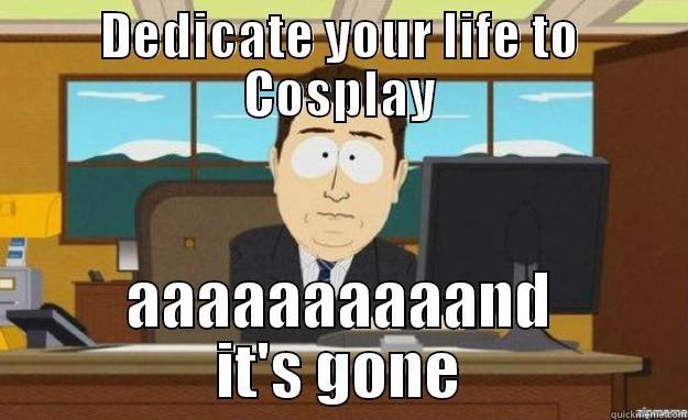 DEDICATE YOUR LIFE TO COSPLAY AAAAAAAAAAND IT'S GONE aaaand its gone