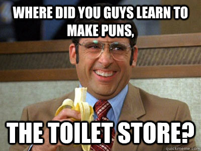 where did you guys learn to make puns, the toilet store? - where did you guys learn to make puns, the toilet store?  Brick Tamland