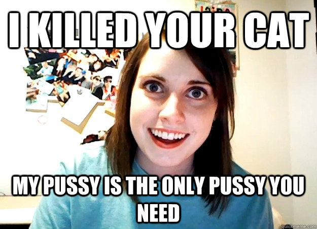 I killed your cat my pussy is the only pussy you need - I killed your cat my pussy is the only pussy you need  Overly Attached Girlfriend