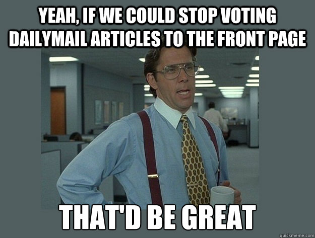 Yeah, if we could stop voting dailymail articles to the front page That'd be great  Office Space Lumbergh