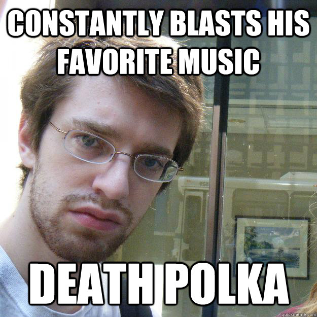 Constantly blasts his favorite music Death polka - Constantly blasts his favorite music Death polka  Awkward roommate