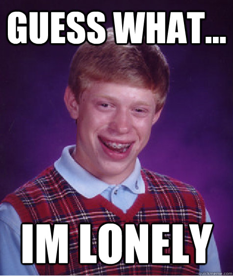 guess what... im lonely
  Bad Luck Brian