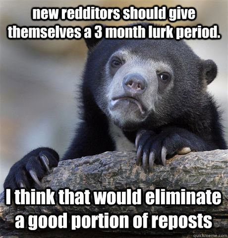 new redditors should give themselves a 3 month lurk period. I think that would eliminate a good portion of reposts   Confession Bear