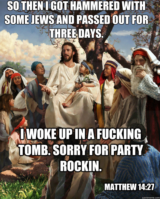 So then I got hammered with some jews and passed out for three days. i woke up in a fucking tomb. Sorry for party rockin. matthew 14:27 - So then I got hammered with some jews and passed out for three days. i woke up in a fucking tomb. Sorry for party rockin. matthew 14:27  Story Time Jesus