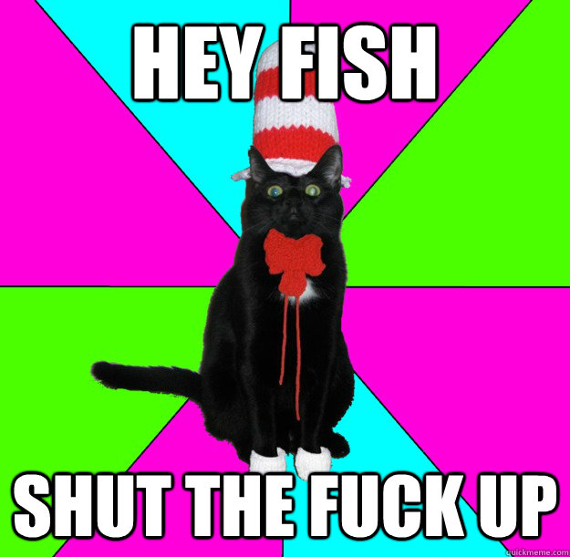 Hey fish shut the fuck up  