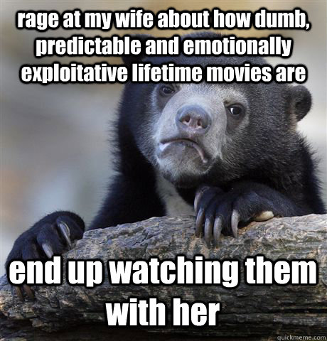 rage at my wife about how dumb, predictable and emotionally exploitative lifetime movies are end up watching them with her  Confession Bear