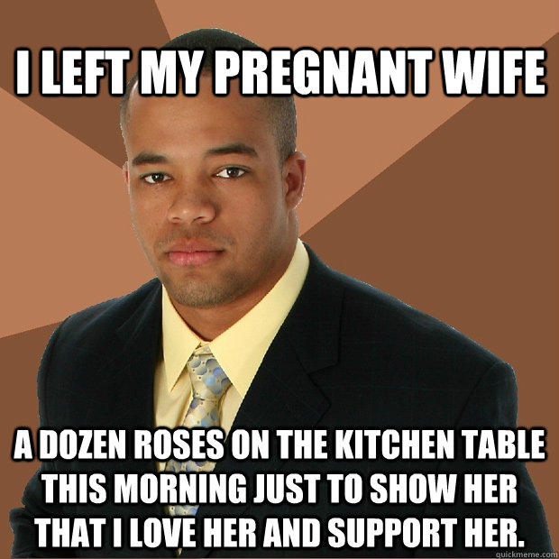 I left my pregnant wife a dozen roses on the kitchen table this morning just to show her that I love her and support her.  