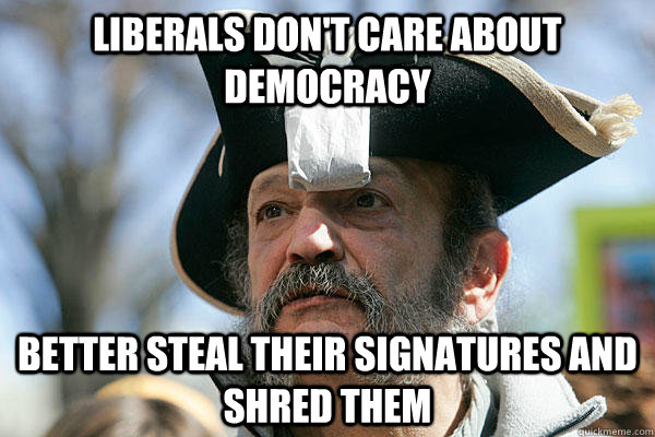 liberals don't care about democracy better steal their signatures and shred them - liberals don't care about democracy better steal their signatures and shred them  Tea Party Ted