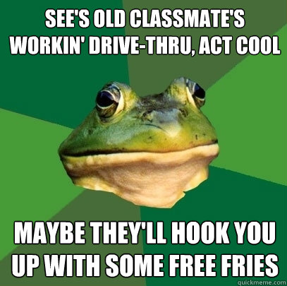 see's old classmate's workin' drive-thru, act cool maybe they'll hook you up with some free fries - see's old classmate's workin' drive-thru, act cool maybe they'll hook you up with some free fries  Foul Bachelor Frog