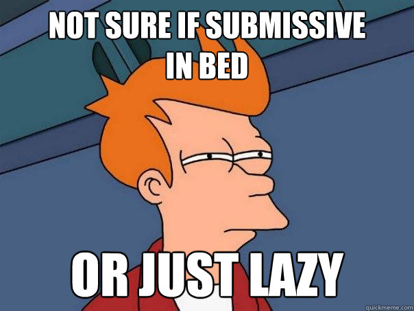 Not sure if submissive
in bed Or just lazy  Futurama Fry