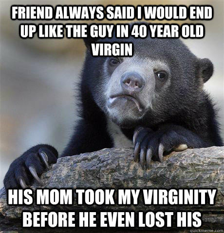 Friend always said I would end up like the guy in 40 year old virgin His mom took my virginity before he even lost his  