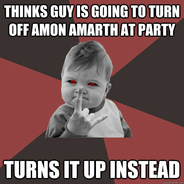 Thinks guy is going to turn off Amon Amarth At party Turns it up instead  