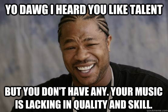 Yo Dawg I heard you like talent But you don't have any. Your music is lacking in quality and skill.   YO DAWG