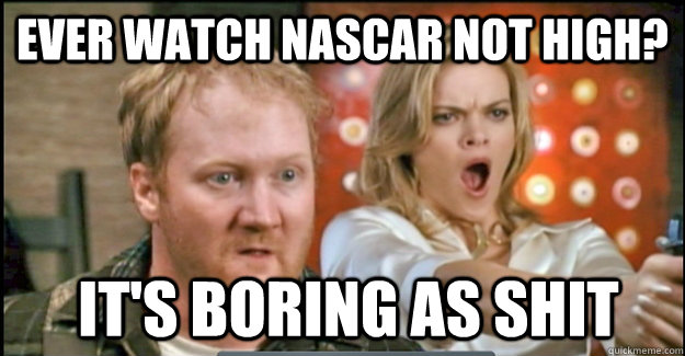 EVER watch nascar NOT HIGH?  it's boring as shit  