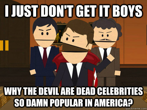 I just don't get it boys  Why the devil are dead celebrities so damn popular in america?  