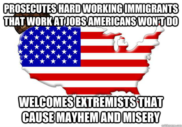 prosecutes hard working immigrants that work at jobs americans won't do welcomes extremists that cause mayhem and misery  Scumbag america