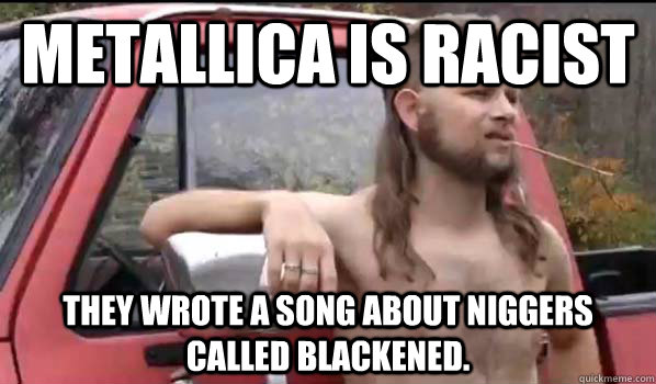 Metallica is racist They wrote a song about niggers called Blackened.    Almost Politically Correct Redneck