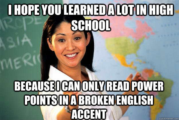 I hope you learned a lot in high school Because I can only read power points in a broken English accent   Unhelpful High School Teacher