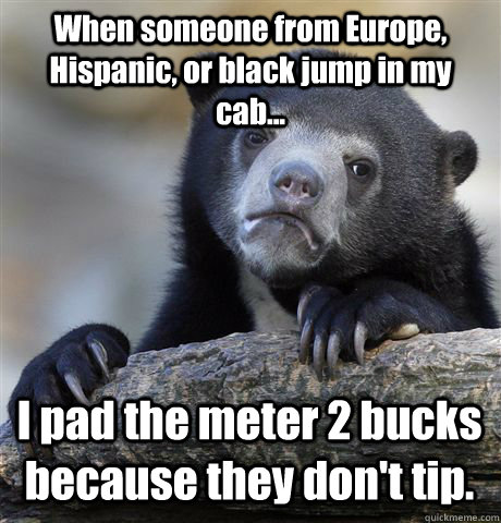 When someone from Europe, Hispanic, or black jump in my cab... I pad the meter 2 bucks because they don't tip. - When someone from Europe, Hispanic, or black jump in my cab... I pad the meter 2 bucks because they don't tip.  Confession Bear