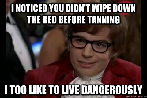 I noticed you didn't wipe down the bed before tanning i too like to live dangerously  Dangerously - Austin Powers