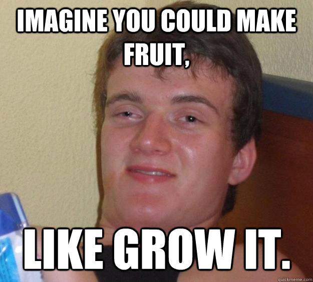 Imagine you could make fruit, Like grow it.  10 Guy