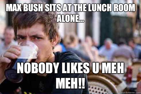 Max bush sits at the lunch room alone... Nobody likes u meh meh!!  Lazy College Senior