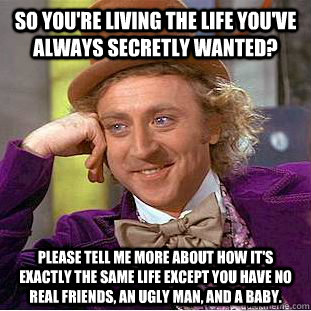 So you're living the life you've always secretly wanted? Please tell me more about how it's exactly the same life except you have no real friends, an ugly man, and a baby.  - So you're living the life you've always secretly wanted? Please tell me more about how it's exactly the same life except you have no real friends, an ugly man, and a baby.   Condescending Wonka