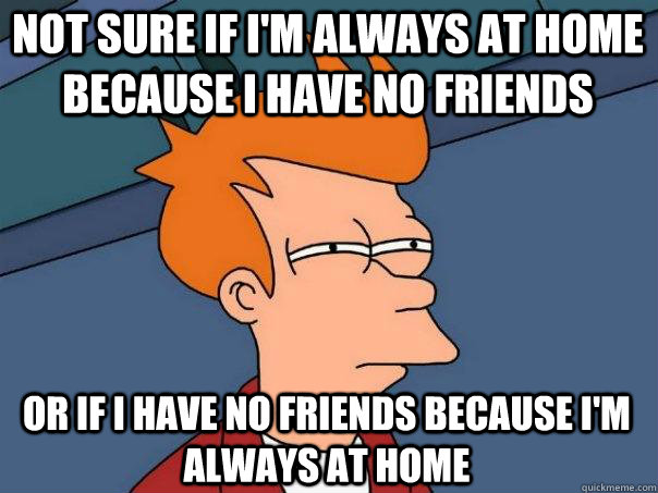 Not sure if I'm always at home because I have no friends Or if I have no friends because I'm always at home  Futurama Fry