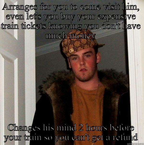 ARRANGES FOR YOU TO COME VISIT HIM, EVEN LET'S YOU BUY YOUR EXPENSIVE TRAIN TICKETS KNOWING YOU DON'T HAVE MUCH MONEY CHANGES HIS MIND 2 HOURS BEFORE YOUR TRAIN SO YOU CAN'T GET A REFUND Scumbag Steve