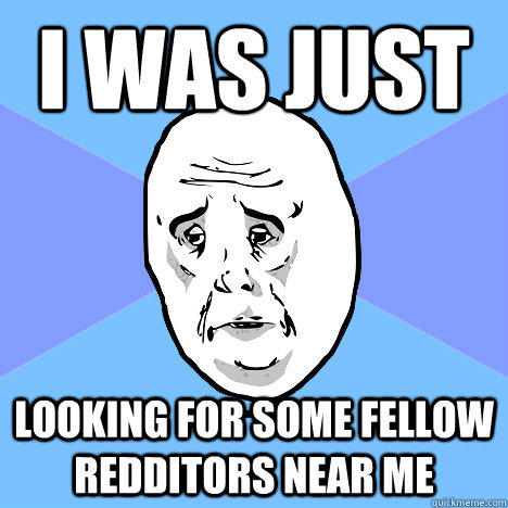 I was just looking for some fellow Redditors near me  Okay Guy