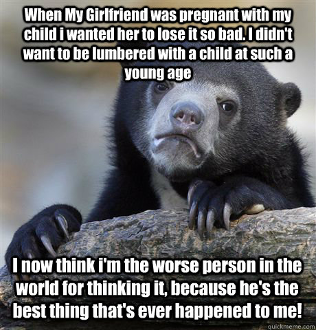 When My Girlfriend was pregnant with my child i wanted her to lose it so bad. I didn't want to be lumbered with a child at such a young age I now think i'm the worse person in the world for thinking it, because he's the best thing that's ever happened to  - When My Girlfriend was pregnant with my child i wanted her to lose it so bad. I didn't want to be lumbered with a child at such a young age I now think i'm the worse person in the world for thinking it, because he's the best thing that's ever happened to   Confession Bear