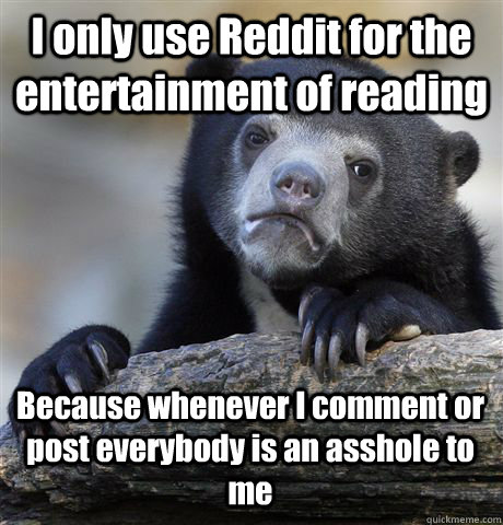 I only use Reddit for the entertainment of reading Because whenever I comment or post everybody is an asshole to me  Confession Bear