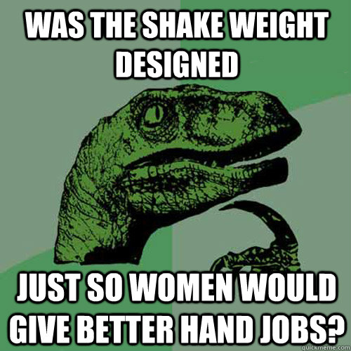 was the shake weight designed just so women would give better hand jobs?  Philosoraptor