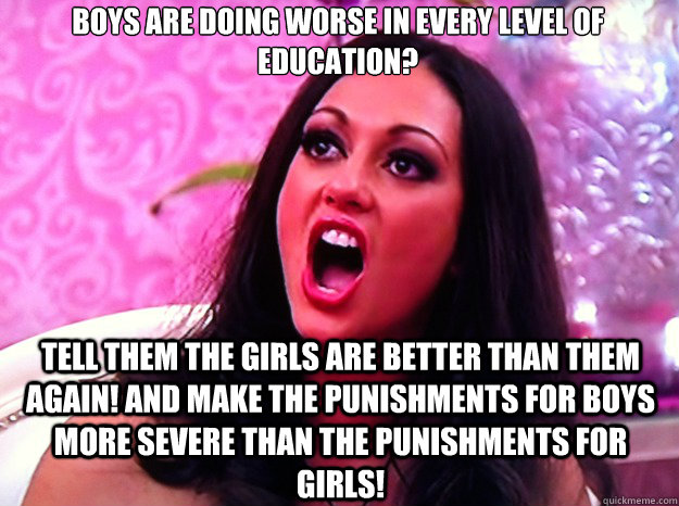 Boys are doing worse in every level of education? Tell them the girls are better than them again! And make the punishments for boys more severe than the punishments for girls!  Feminist Nazi