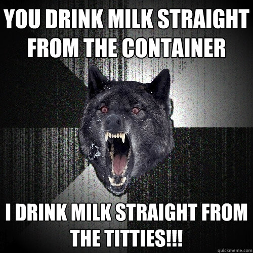 you drink milk straight
from the container i drink milk straight from
the titties!!!  Insanity Wolf