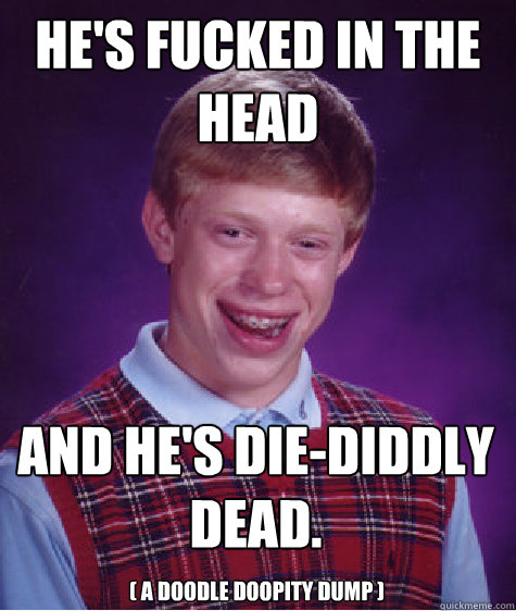 he's fucked in the head and he's die-diddly dead. ( a doodle doopity dump )  Bad Luck Brian