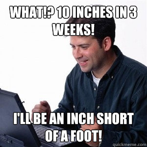 What!? 10 inches in 3 weeks! I'll be an inch short of a foot!  Lonely Computer Guy