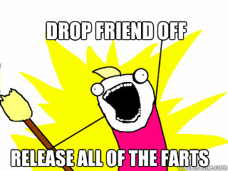 drop friend off release all of the farts  All The Things