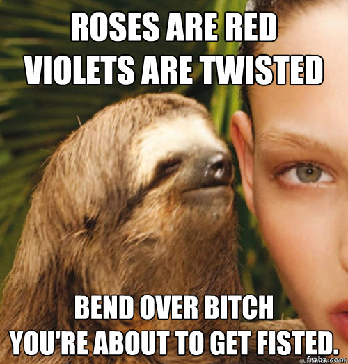 Roses are red
Violets are twisted
 Bend over bitch
You're about to get fisted.  rape sloth