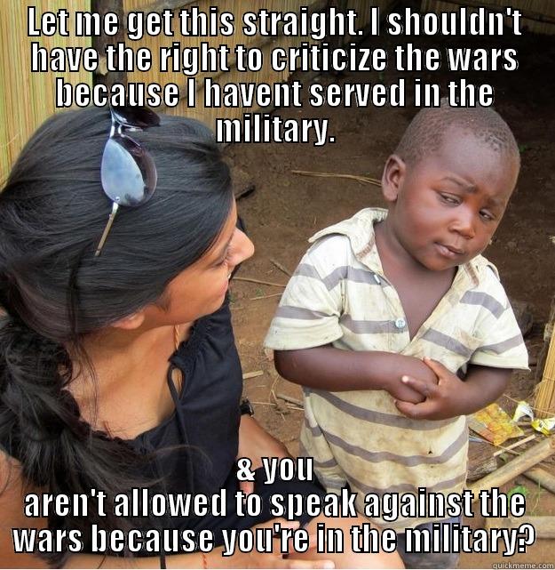 LET ME GET THIS STRAIGHT. I SHOULDN'T HAVE THE RIGHT TO CRITICIZE THE WARS BECAUSE I HAVENT SERVED IN THE MILITARY. & YOU AREN'T ALLOWED TO SPEAK AGAINST THE WARS BECAUSE YOU'RE IN THE MILITARY? Skeptical Third World Kid