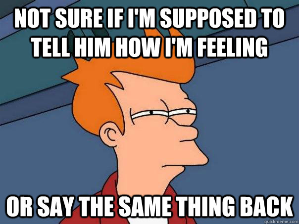 Not sure if I'm supposed to tell him how I'm feeling Or say the same thing back  - Not sure if I'm supposed to tell him how I'm feeling Or say the same thing back   Futurama Fry