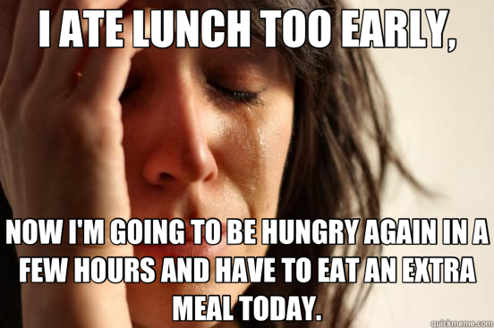 I ATE LUNCH TOO EARLY, NOW I'M GOING TO BE HUNGRY AGAIN IN A FEW HOURS AND HAVE TO EAT AN EXTRA MEAL TODAY. - I ATE LUNCH TOO EARLY, NOW I'M GOING TO BE HUNGRY AGAIN IN A FEW HOURS AND HAVE TO EAT AN EXTRA MEAL TODAY.  First World Problems