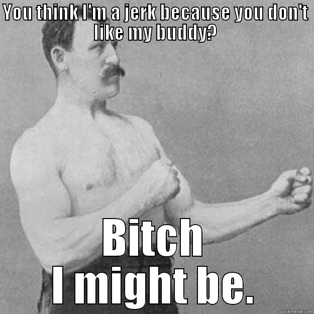 YOU THINK I'M A JERK BECAUSE YOU DON'T LIKE MY BUDDY? BITCH I MIGHT BE. overly manly man