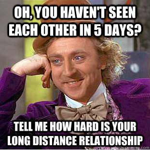 Oh, you haven't seen each other in 5 days? tell me how hard is your long distance relationship  Condescending Wonka