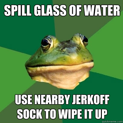 Spill glass of water use nearby jerkoff sock to wipe it up  Foul Bachelor Frog