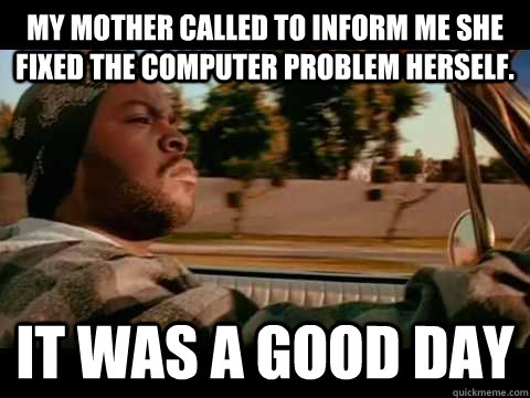 My mother called to inform me she fixed the computer problem herself. IT WAS A GOOD DAY  ice cube good day