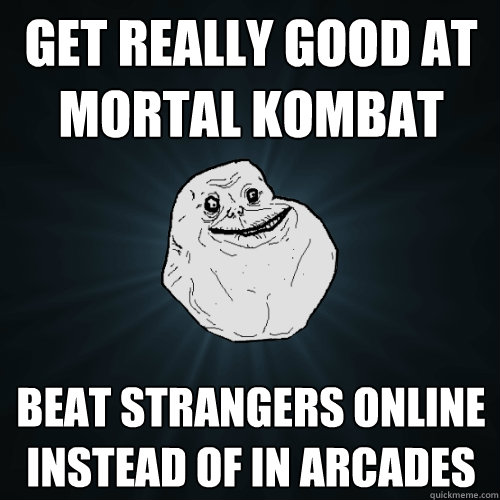 get really good at mortal kombat beat strangers online instead of in arcades  Forever Alone