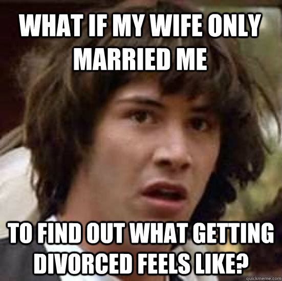 What if my wife only married me to find out what getting divorced feels like?  conspiracy keanu