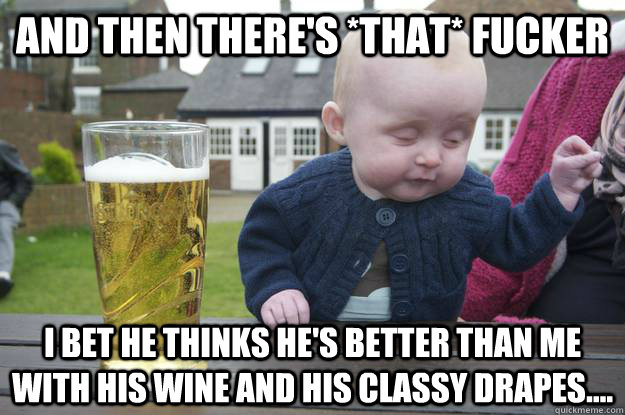 and then there's *that* fucker I bet he thinks he's better than me with his wine and his classy drapes....  drunk baby