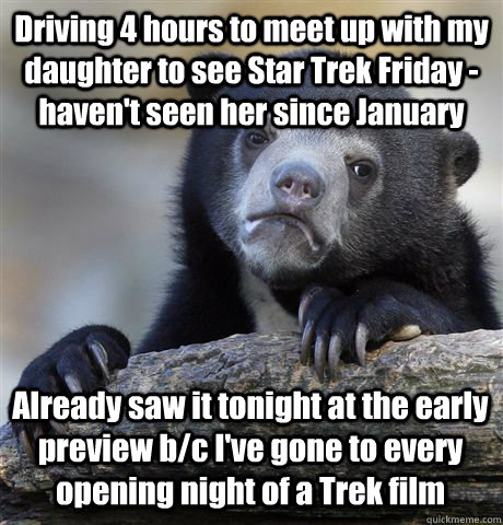 Driving 4 hours to meet up with my daughter to see Star Trek Friday - haven't seen her since January Already saw it tonight at the early preview b/c I've gone to every opening night of a Trek film  Confession Bear